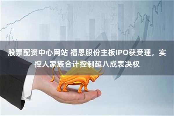 股票配资中心网站 福恩股份主板IPO获受理，实控人家族合计控制超八成表决权