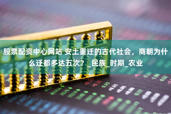 股票配资中心网站 安土重迁的古代社会，商朝为什么迁都多达五次？_民族_时期_农业