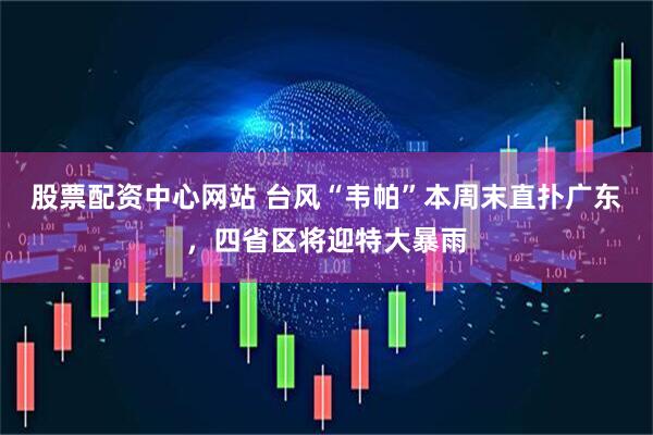 股票配资中心网站 台风“韦帕”本周末直扑广东，四省区将迎特大暴雨