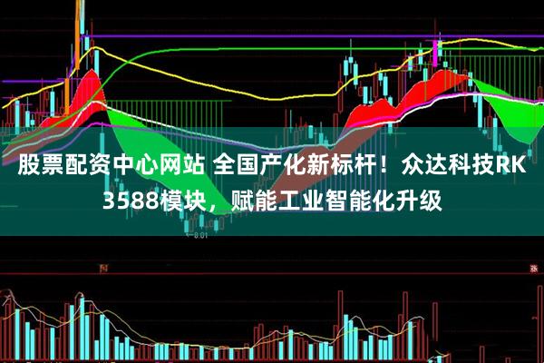股票配资中心网站 全国产化新标杆！众达科技RK3588模块，赋能工业智能化升级