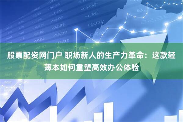 股票配资网门户 职场新人的生产力革命：这款轻薄本如何重塑高效办公体验