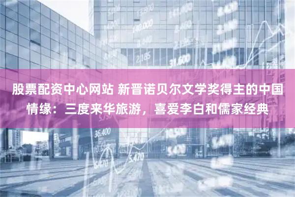 股票配资中心网站 新晋诺贝尔文学奖得主的中国情缘：三度来华旅游，喜爱李白和儒家经典