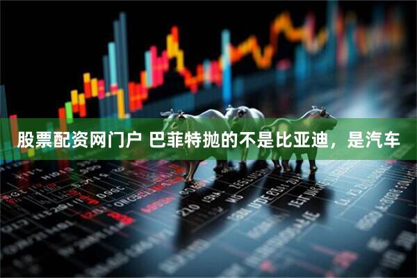 股票配资网门户 巴菲特抛的不是比亚迪，是汽车