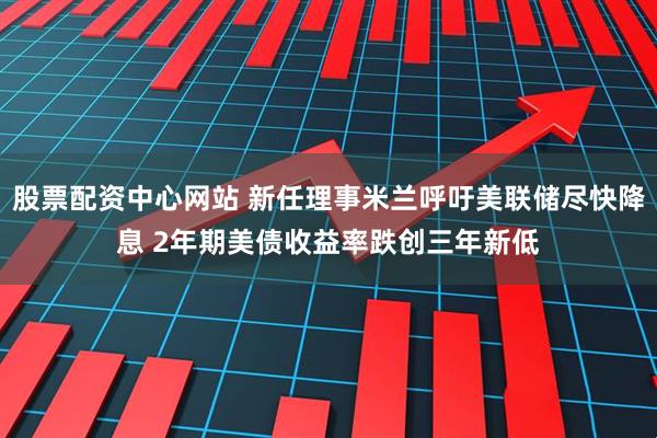 股票配资中心网站 新任理事米兰呼吁美联储尽快降息 2年期美债收益率跌创三年新低