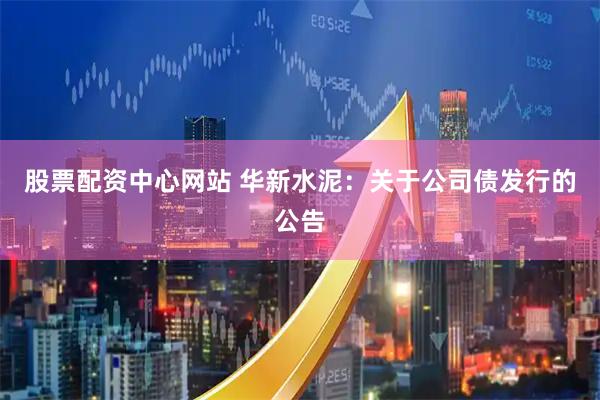 股票配资中心网站 华新水泥：关于公司债发行的公告