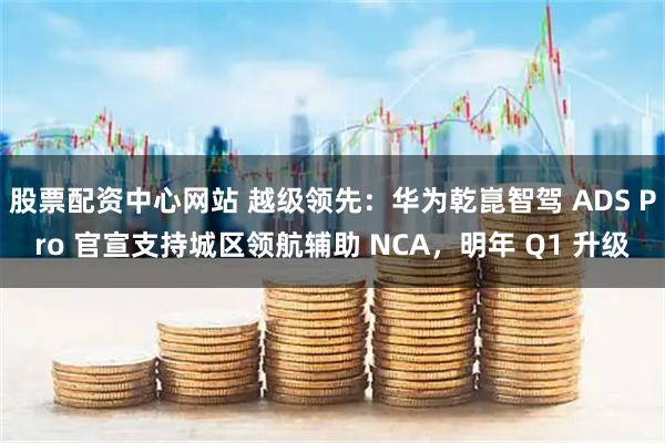 股票配资中心网站 越级领先：华为乾崑智驾 ADS Pro 官宣支持城区领航辅助 NCA，明年 Q1 升级