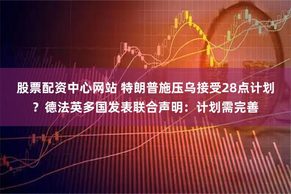 股票配资中心网站 特朗普施压乌接受28点计划？德法英多国发表联合声明：计划需完善