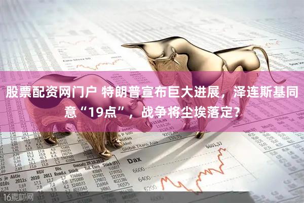 股票配资网门户 特朗普宣布巨大进展，泽连斯基同意“19点”，战争将尘埃落定？