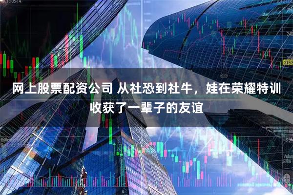 网上股票配资公司 从社恐到社牛，娃在荣耀特训收获了一辈子的友谊