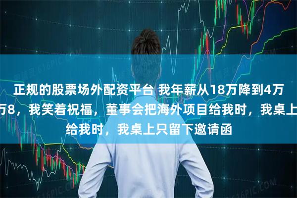 正规的股票场外配资平台 我年薪从18万降到4万，新员工却2万8，我笑着祝福，董事会把海外项目给我时，我桌上只留下邀请函
