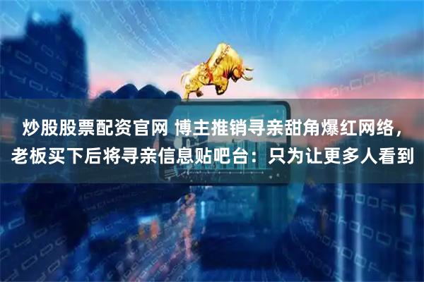 炒股股票配资官网 博主推销寻亲甜角爆红网络，老板买下后将寻亲信息贴吧台：只为让更多人看到