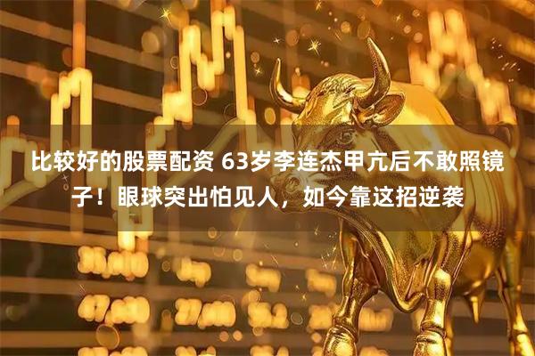 比较好的股票配资 63岁李连杰甲亢后不敢照镜子！眼球突出怕见人，如今靠这招逆袭
