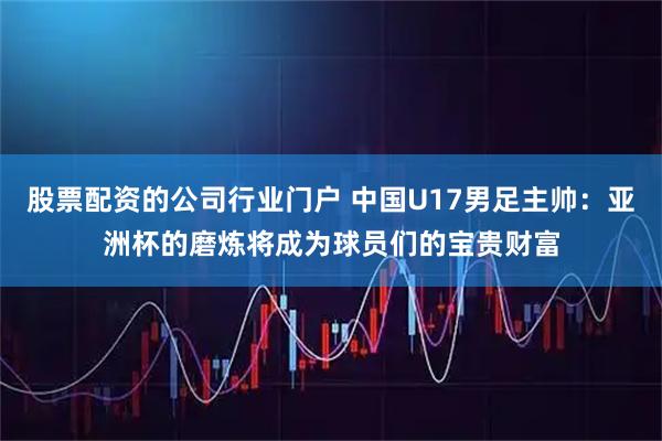 股票配资的公司行业门户 中国U17男足主帅：亚洲杯的磨炼将成为球员们的宝贵财富