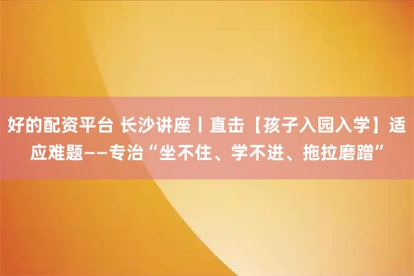 好的配资平台 长沙讲座丨直击【孩子入园入学】适应难题——专治“坐不住、学不进、拖拉磨蹭”