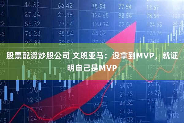 股票配资炒股公司 文班亚马：没拿到MVP，就证明自己是MVP