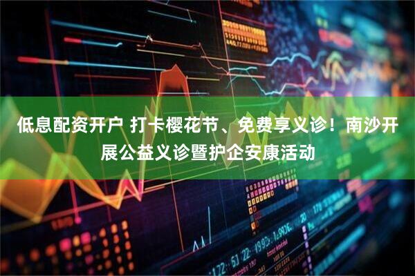 低息配资开户 打卡樱花节、免费享义诊！南沙开展公益义诊暨护企安康活动